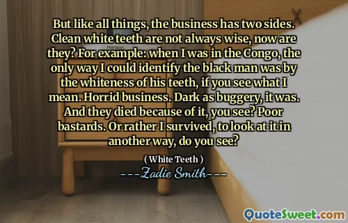 But like all things, the business has two sides. Clean white teeth are not always wise, now are they? For example: when I was in the Congo, the only way I could identify the black man was by the whiteness of his teeth, if you see what I mean. Horrid business. Dark as buggery, it was. And they died because of it, you see? Poor bastards. Or rather I survived, to look at it in another way, do you see?