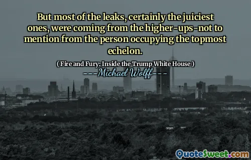 But most of the leaks, certainly the juiciest ones, were coming from the higher-ups-not to mention from the person occupying the topmost echelon.