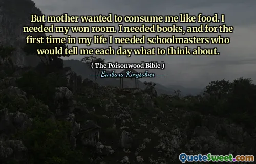 But mother wanted to consume me like food. I needed my won room. I needed books, and for the first time in my life I needed schoolmasters who would tell me each day what to think about.