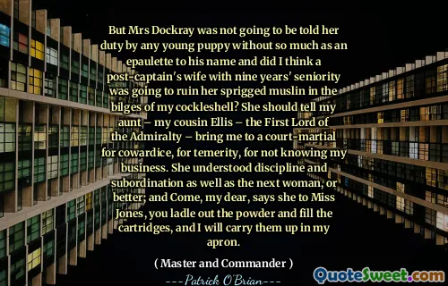 But Mrs Dockray was not going to be told her duty by any young puppy without so much as an epaulette to his name and did I think a post-captain's wife with nine years' seniority was going to ruin her sprigged muslin in the bilges of my cockleshell? She should tell my aunt – my cousin Ellis – the First Lord of the Admiralty – bring me to a court-martial for cowardice, for temerity, for not knowing my business. She understood discipline and subordination as well as the next woman, or better; and Come, my dear, says she to Miss Jones, you ladle out the powder and fill the cartridges, and I will carry them up in my apron.
