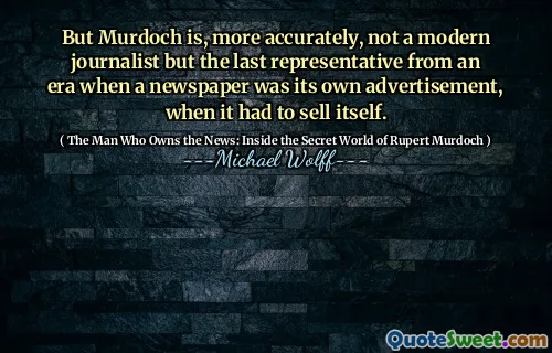 But Murdoch is, more accurately, not a modern journalist but the last representative from an era when a newspaper was its own advertisement, when it had to sell itself.