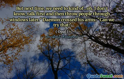 But next time, we need to kind of...oh, I don't know, talk first and then throw people through windows later." Daemon crossed his arms. "Can we try that?