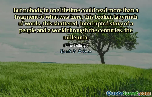 But nobody in one lifetime could read more than a fragment of what was here, this broken labyrinth of words, this shattered, interrupted story of a people and a world through the centuries, the millennia.
