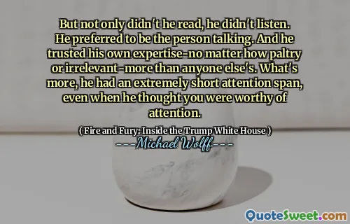 But not only didn't he read, he didn't listen. He preferred to be the person talking. And he trusted his own expertise-no matter how paltry or irrelevant-more than anyone else's. What's more, he had an extremely short attention span, even when he thought you were worthy of attention.