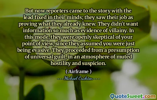 But now reporters came to the story with the lead fixed in their minds; they saw their job as proving what they already knew. They didn't want information so much as evidence of villainy. In this mode, they were openly skeptical of your point of view, since they assumed you were just being evasive. They proceeded from a presumption of universal guilt, in an atmosphere of muted hostility and suspicion.
