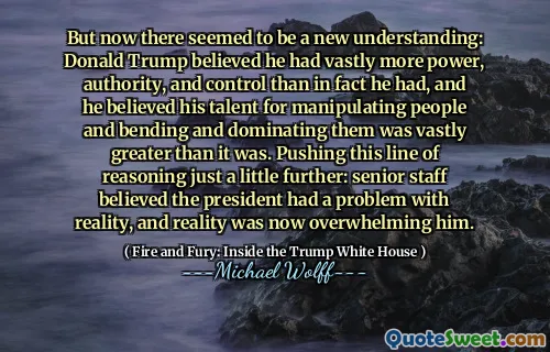But now there seemed to be a new understanding: Donald Trump believed he had vastly more power, authority, and control than in fact he had, and he believed his talent for manipulating people and bending and dominating them was vastly greater than it was. Pushing this line of reasoning just a little further: senior staff believed the president had a problem with reality, and reality was now overwhelming him.