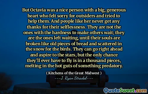But Octavia was a nice person with a big, generous heart who felt sorry for outsiders and tried to help them. And people like her never get any thanks for their selflessness. They are not the ones with the hardness to make others wait; they are the ones left waiting, until their souls are broken like old pieces of bread and scattered in the snow for the birds. They can go right ahead and aspire to the stars, but the only chance they'll ever have to fly is in a thousand pieces, melting in the hot guts of something predatory.