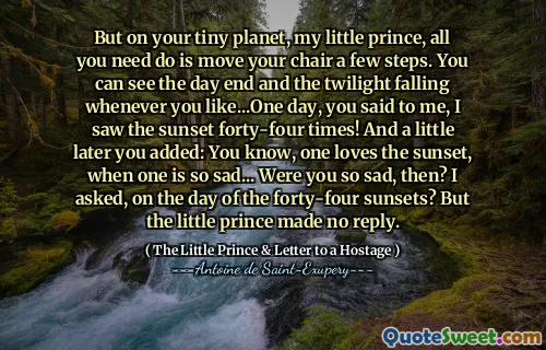 But on your tiny planet, my little prince, all you need do is move your chair a few steps. You can see the day end and the twilight falling whenever you like...One day, you said to me, I saw the sunset forty-four times! And a little later you added: You know, one loves the sunset, when one is so sad... Were you so sad, then? I asked, on the day of the forty-four sunsets? But the little prince made no reply.
