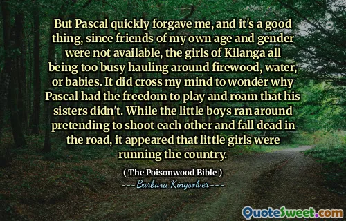 But Pascal quickly forgave me, and it's a good thing, since friends of my own age and gender were not available, the girls of Kilanga all being too busy hauling around firewood, water, or babies. It did cross my mind to wonder why Pascal had the freedom to play and roam that his sisters didn't. While the little boys ran around pretending to shoot each other and fall dead in the road, it appeared that little girls were running the country.