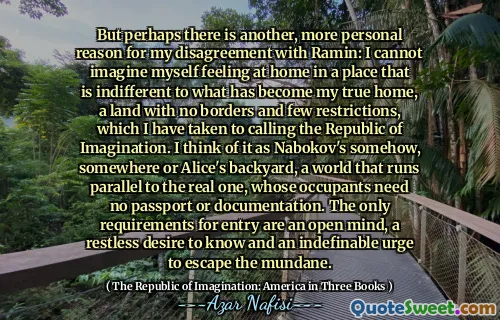 But perhaps there is another, more personal reason for my disagreement with Ramin: I cannot imagine myself feeling at home in a place that is indifferent to what has become my true home, a land with no borders and few restrictions, which I have taken to calling the Republic of Imagination. I think of it as Nabokov's somehow, somewhere or Alice's backyard, a world that runs parallel to the real one, whose occupants need no passport or documentation. The only requirements for entry are an open mind, a restless desire to know and an indefinable urge to escape the mundane.