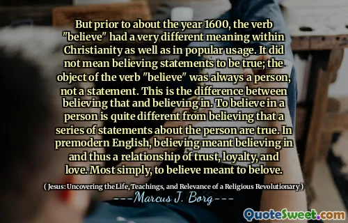 But prior to about the year 1600, the verb "believe" had a very different meaning within Christianity as well as in popular usage. It did not mean believing statements to be true; the object of the verb "believe" was always a person, not a statement. This is the difference between believing that and believing in. To believe in a person is quite different from believing that a series of statements about the person are true. In premodern English, believing meant believing in and thus a relationship of trust, loyalty, and love. Most simply, to believe meant to belove.