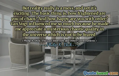 But reality really is a mess, and yet it's exciting. The basic thing is, how frightened are you of chaos? And how happy are you with order? Van Vogt influenced me so much because he made me appreciate a mysterious chaotic quality in the universe which is not to be feared.