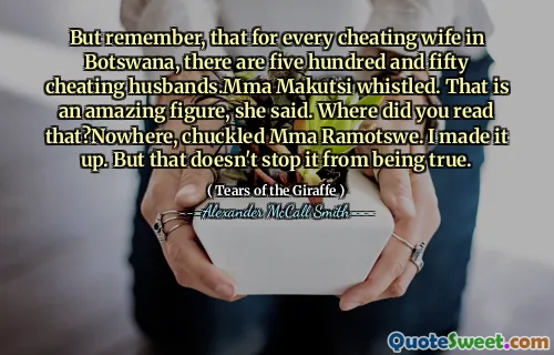 But remember, that for every cheating wife in Botswana, there are five hundred and fifty cheating husbands.Mma Makutsi whistled. That is an amazing figure, she said. Where did you read that?Nowhere, chuckled Mma Ramotswe. I made it up. But that doesn't stop it from being true.