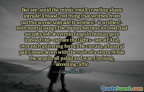 But see, amid the mimic routA crawling shape intrude!A blood-red thing that writhes from outThe scenic solitude!It writhes!- it writhes!- with mortal pangsThe mimes become its food,And seraphs sob at vermin fangsIn human gore imbued.Out- out are the lights- out all!And, over each quivering form,The curtain, a funeral pall,Comes down with the rush of a storm,While the angels, all pallid and wan,Uprising, unveiling, affir