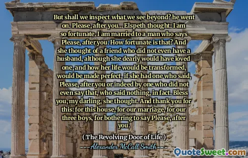 But shall we inspect what we see beyond? he went on. Please, after you… Elspeth thought: I am so fortunate. I am married to a man who says Please, after you. How fortunate is that? And she thought of a friend who did not even have a husband, although she dearly would have loved one, and how her life would be transformed, would be made perfect, if she had one who said, Please, after you or indeed by one who did not even say that, who said nothing, in fact. Bless you, my darling, she thought. And thank you for this: for this house, for our marriage, for our three boys, for bothering to say Please, after you.
