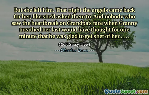 But she left him. That night the angels came back for her, like she'd asked them to. And nobody who saw the heartbreak on Grandpa's face when Granny breathed her last would have thought for one minute that he was glad to get shet of her . . . .