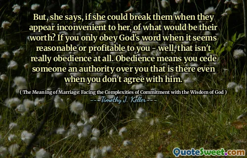 But, she says, if she could break them when they appear inconvenient to her, of what would be their worth? If you only obey God's word when it seems reasonable or profitable to you - well, that isn't really obedience at all. Obedience means you cede someone an authority over you that is there even when you don't agree with him.