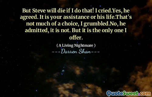 But Steve will die if I do that! I cried.Yes, he agreed. It is your assistance or his life.That's not much of a choice, I grumbled.No, he admitted, it is not. But it is the only one I offer.