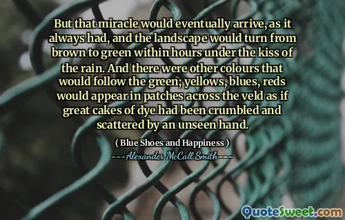 But that miracle would eventually arrive, as it always had, and the landscape would turn from brown to green within hours under the kiss of the rain. And there were other colours that would follow the green; yellows, blues, reds would appear in patches across the veld as if great cakes of dye had been crumbled and scattered by an unseen hand.