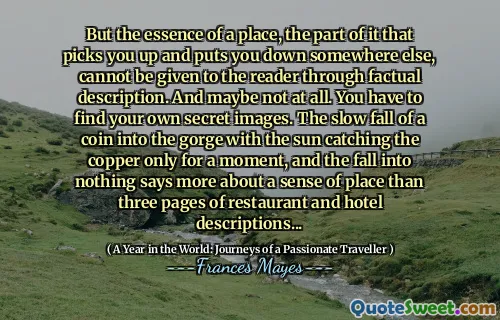 But the essence of a place, the part of it that picks you up and puts you down somewhere else, cannot be given to the reader through factual description. And maybe not at all. You have to find your own secret images. The slow fall of a coin into the gorge with the sun catching the copper only for a moment, and the fall into nothing says more about a sense of place than three pages of restaurant and hotel descriptions...