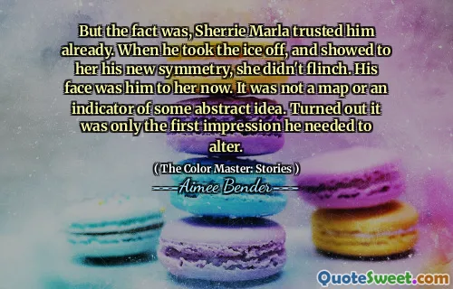But the fact was, Sherrie Marla trusted him already. When he took the ice off, and showed to her his new symmetry, she didn't flinch. His face was him to her now. It was not a map or an indicator of some abstract idea. Turned out it was only the first impression he needed to alter.
