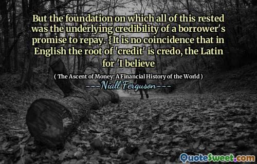 But the foundation on which all of this rested was the underlying credibility of a borrower's promise to repay. {It is no coincidence that in English the root of 'credit' is credo, the Latin for 'I believe