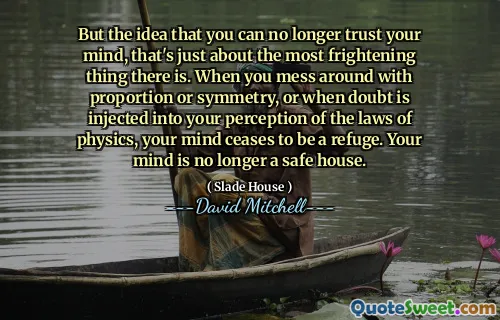 But the idea that you can no longer trust your mind, that's just about the most frightening thing there is. When you mess around with proportion or symmetry, or when doubt is injected into your perception of the laws of physics, your mind ceases to be a refuge. Your mind is no longer a safe house.