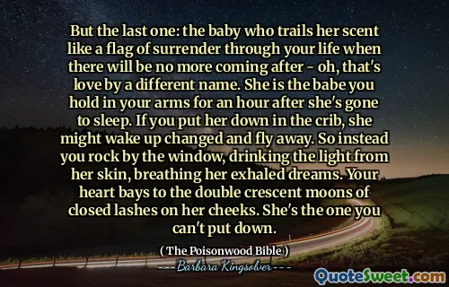 Men den sista: barnet som spårar sin doft som en övergivningsflagga genom ditt liv när det inte kommer att komma mer efter - åh, det är kärlek med ett annat namn. Hon är den bruden du håller i dina armar i en timme efter att hon har sovit. Om du lägger ner henne i spjälsängen, kan hon vakna upp och flyga bort. Så istället vaggar du vid fönstret, dricker ljuset från hennes hud, andas hennes andade drömmar. Ditt hjärta vikar till de dubbla halvmånen av stängda fransar på hennes kinder. Hon är den du inte kan lägga ner.