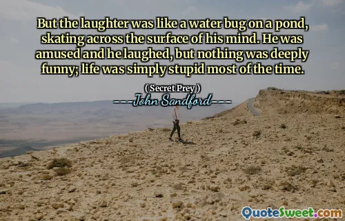 But the laughter was like a water bug on a pond, skating across the surface of his mind. He was amused and he laughed, but nothing was deeply funny; life was simply stupid most of the time.