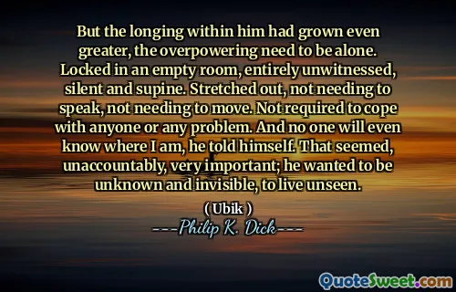 但是他内心的渴望变得更大，压倒性的需要一个人。锁在一个空的房间里，完全不愿意，沉默和仰卧。伸出来，不需要说话，不需要移动。不需要应付任何人或任何问题。他告诉自己，没有人会知道我在哪里。这似乎是不值得的，非常重要。他想变得不知所措，看不见。