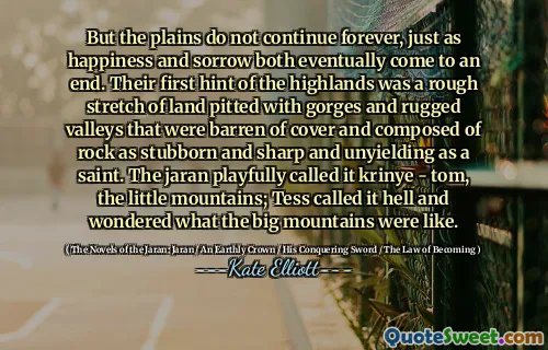 But the plains do not continue forever, just as happiness and sorrow both eventually come to an end. Their first hint of the highlands was a rough stretch of land pitted with gorges and rugged valleys that were barren of cover and composed of rock as stubborn and sharp and unyielding as a saint. The jaran playfully called it krinye - tom, the little mountains; Tess called it hell and wondered what the big mountains were like.