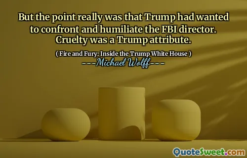But the point really was that Trump had wanted to confront and humiliate the FBI director. Cruelty was a Trump attribute.