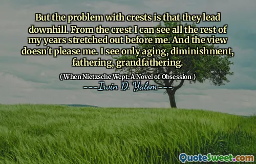 But the problem with crests is that they lead downhill. From the crest I can see all the rest of my years stretched out before me. And the view doesn't please me. I see only aging, diminishment, fathering, grandfathering.