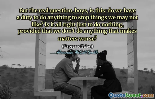 Tetapi pertanyaan sebenarnya, anak laki -laki, apakah ini: apakah kita memiliki tugas untuk melakukan sesuatu untuk menghentikan hal -hal yang mungkin tidak kita sukai? Apakah tidak apa -apa hanya untuk tidak melakukan apa pun, asalkan kita tidak melakukan apa pun yang memperburuk keadaan?
