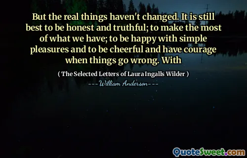 But the real things haven't changed. It is still best to be honest and truthful; to make the most of what we have; to be happy with simple pleasures and to be cheerful and have courage when things go wrong. With