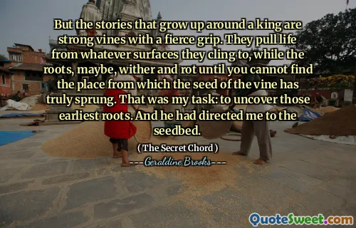 But the stories that grow up around a king are strong vines with a fierce grip. They pull life from whatever surfaces they cling to, while the roots, maybe, wither and rot until you cannot find the place from which the seed of the vine has truly sprung. That was my task: to uncover those earliest roots. And he had directed me to the seedbed.