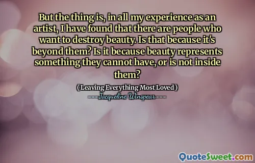 But the thing is, in all my experience as an artist, I have found that there are people who want to destroy beauty. Is that because it's beyond them? Is it because beauty represents something they cannot have, or is not inside them?