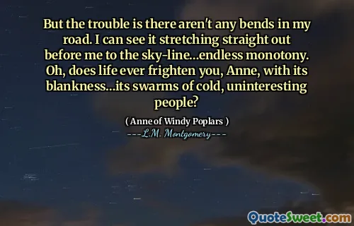 But the trouble is there aren't any bends in my road. I can see it stretching straight out before me to the sky-line…endless monotony. Oh, does life ever frighten you, Anne, with its blankness…its swarms of cold, uninteresting people?