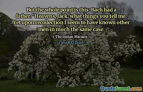 But the whole point is this: Bach had a father.''Heavens, Jack, what things you tell me. Yet upon recollection I seem to have known other men in much the same case.