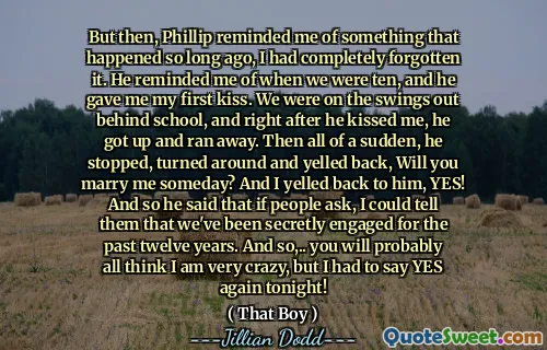 But then, Phillip reminded me of something that happened so long ago, I had completely forgotten it. He reminded me of when we were ten, and he gave me my first kiss. We were on the swings out behind school, and right after he kissed me, he got up and ran away. Then all of a sudden, he stopped, turned around and yelled back, Will you marry me someday? And I yelled back to him, YES! And so he said that if people ask, I could tell them that we've been secretly engaged for the past twelve years. And so,.. you will probably all think I am very crazy, but I had to say YES again tonight!