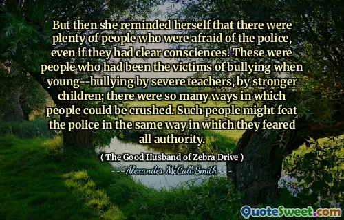 But then she reminded herself that there were plenty of people who were afraid of the police, even if they had clear consciences. These were people who had been the victims of bullying when young--bullying by severe teachers, by stronger children; there were so many ways in which people could be crushed. Such people might feat the police in the same way in which they feared all authority.