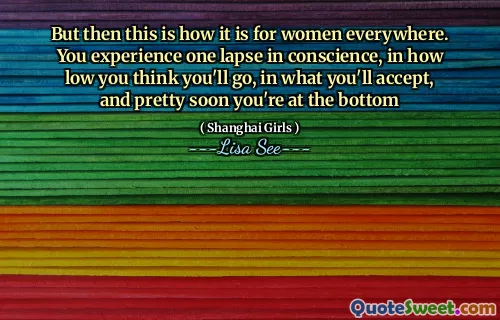 But then this is how it is for women everywhere. You experience one lapse in conscience, in how low you think you'll go, in what you'll accept, and pretty soon you're at the bottom
