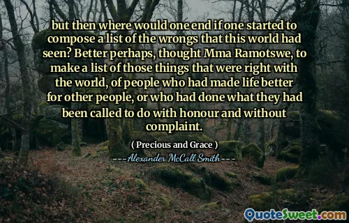 but then where would one end if one started to compose a list of the wrongs that this world had seen? Better perhaps, thought Mma Ramotswe, to make a list of those things that were right with the world, of people who had made life better for other people, or who had done what they had been called to do with honour and without complaint.