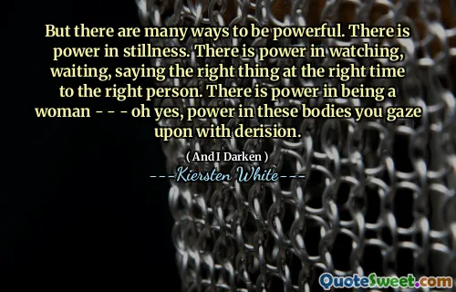 But there are many ways to be powerful. There is power in stillness. There is power in watching, waiting, saying the right thing at the right time to the right person. There is power in being a woman - - - oh yes, power in these bodies you gaze upon with derision.