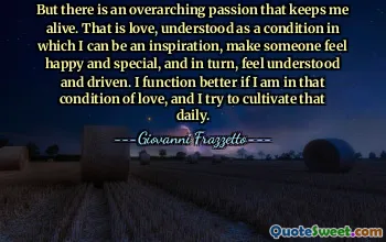 But there is an overarching passion that keeps me alive. That is love, understood as a condition in which I can be an inspiration, make someone feel happy and special, and in turn, feel understood and driven. I function better if I am in that condition of love, and I try to cultivate that daily.