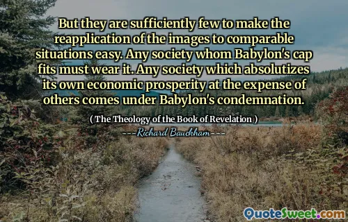 But they are sufficiently few to make the reapplication of the images to comparable situations easy. Any society whom Babylon's cap fits must wear it. Any society which absolutizes its own economic prosperity at the expense of others comes under Babylon's condemnation.