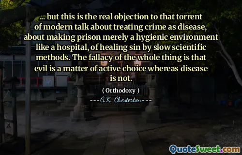 ... but this is the real objection to that torrent of modern talk about treating crime as disease, about making prison merely a hygienic environment like a hospital, of healing sin by slow scientific methods. The fallacy of the whole thing is that evil is a matter of active choice whereas disease is not.