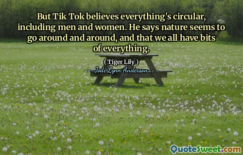 But Tik Tok believes everything's circular, including men and women. He says nature seems to go around and around, and that we all have bits of everything.