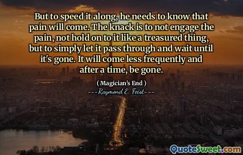 But to speed it along, he needs to know that pain will come. The knack is to not engage the pain, not hold on to it like a treasured thing, but to simply let it pass through and wait until it's gone. It will come less frequently and after a time, be gone.