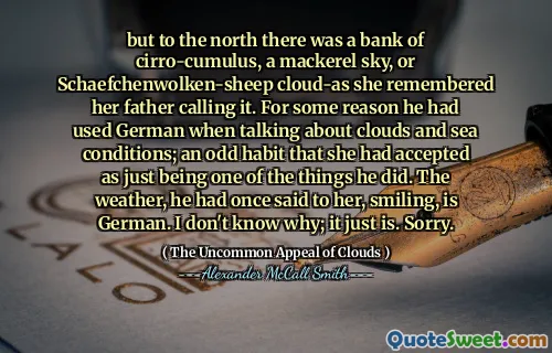 लेकिन उत्तर में एक बैंक ऑफ सरो-कमुलस, एक मैकेरल आकाश, या शेफेनवोल्केन-भेड़ के बादल-क्लाउड-जैसा कि वह अपने पिता को याद करती थी। किसी कारण से उन्होंने बादलों और समुद्र की स्थिति के बारे में बात करते समय जर्मन का इस्तेमाल किया था; एक अजीब आदत जिसे उसने स्वीकार किया था कि वह सिर्फ उन चीजों में से एक है। मौसम, उसने एक बार उससे कहा था, मुस्कुराते हुए, जर्मन है। मुझे नहीं पता; यह बस है। क्षमा